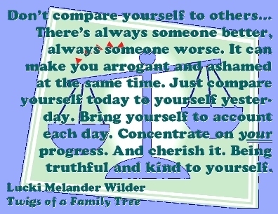 Don't compare yourself to others...There's always someone better, always someone worse. It can make you arrogant and ashamed at the same time. Just compare yourself today to yourself yesterday. Bring yourself to account each day. Concentrate on your progress. and sherish it. Being truthful and kind to yourself. #Don'tCompare #Progress #TwigsOfAFamilyTree